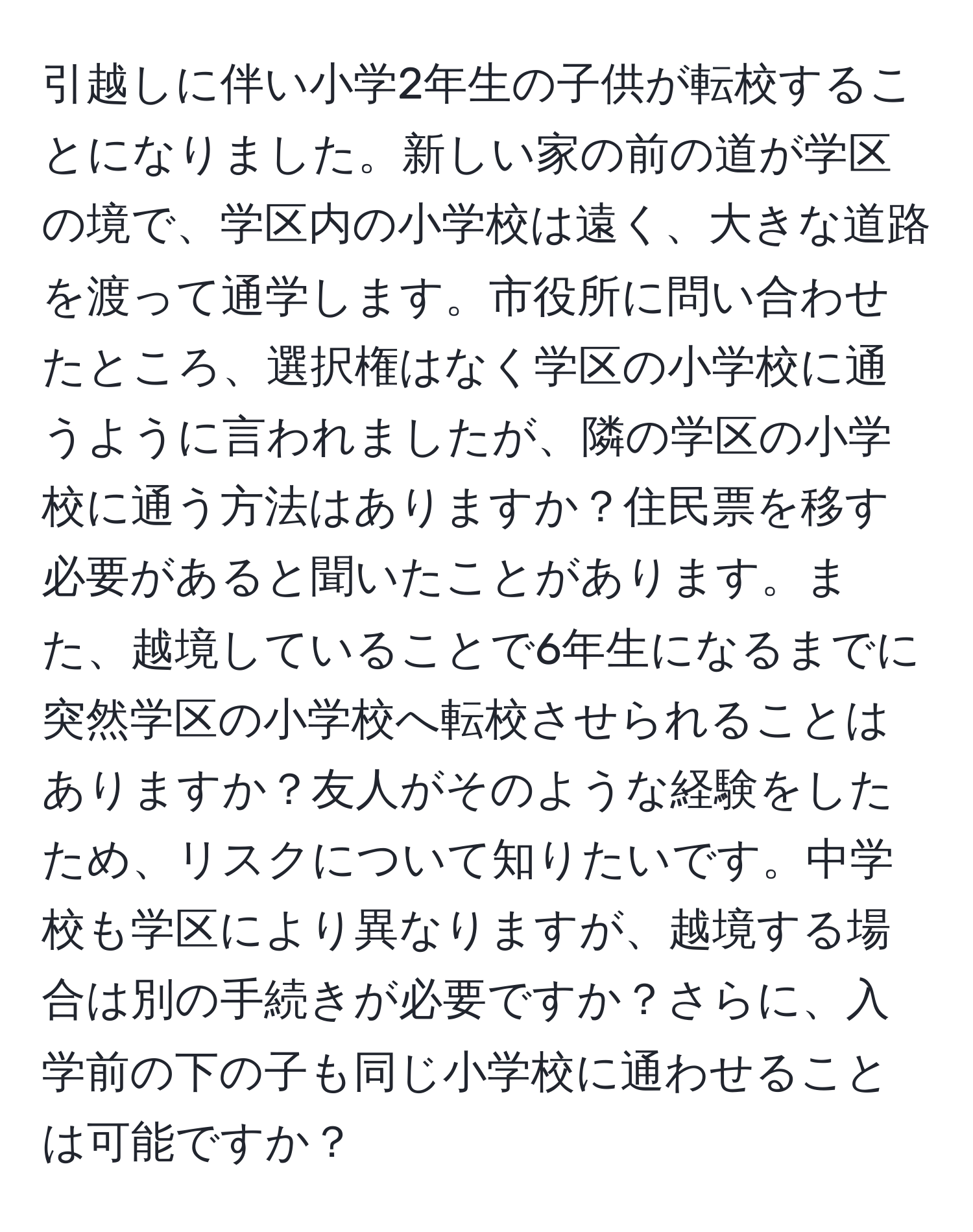 引越しに伴い小学2年生の子供が転校することになりました。新しい家の前の道が学区の境で、学区内の小学校は遠く、大きな道路を渡って通学します。市役所に問い合わせたところ、選択権はなく学区の小学校に通うように言われましたが、隣の学区の小学校に通う方法はありますか？住民票を移す必要があると聞いたことがあります。また、越境していることで6年生になるまでに突然学区の小学校へ転校させられることはありますか？友人がそのような経験をしたため、リスクについて知りたいです。中学校も学区により異なりますが、越境する場合は別の手続きが必要ですか？さらに、入学前の下の子も同じ小学校に通わせることは可能ですか？