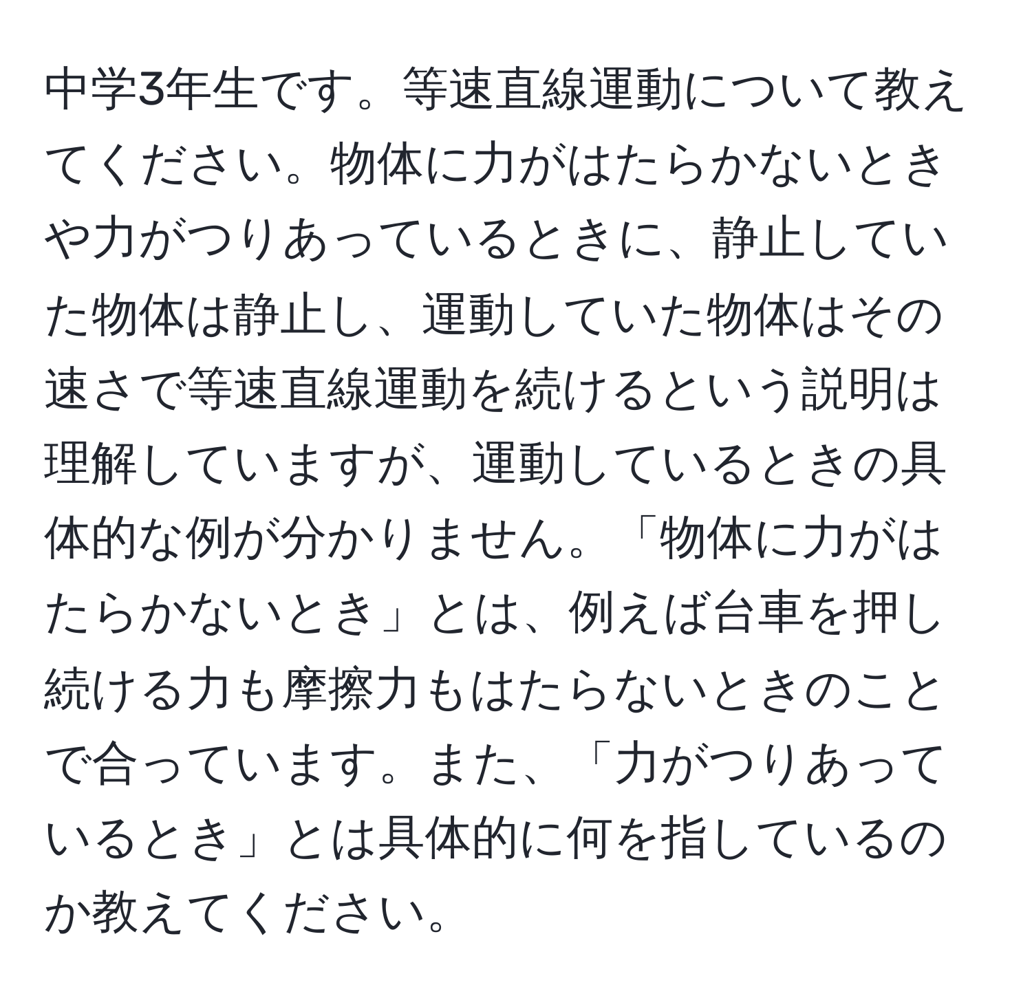 中学3年生です。等速直線運動について教えてください。物体に力がはたらかないときや力がつりあっているときに、静止していた物体は静止し、運動していた物体はその速さで等速直線運動を続けるという説明は理解していますが、運動しているときの具体的な例が分かりません。「物体に力がはたらかないとき」とは、例えば台車を押し続ける力も摩擦力もはたらないときのことで合っています。また、「力がつりあっているとき」とは具体的に何を指しているのか教えてください。