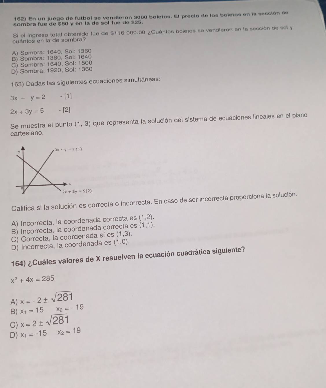 En un juego de futbol se vendieron 3000 boletos. El precio de los boletos en la sección de
sombra fue de $50 y en la de sol fue de $25.
Si el ingreso total obtenido fue de $116 000.00 ¿Cuántos boletos se vendieron en la sección de sol y
cuántos en la de sombra?
A) Sombra: 1640, Sol: 1360
B) Sombra: 1360, Sol: 1640
C) Sombra: 1640, Sol: 1500
D) Sombra: 1920, Sol: 1360
163) Dadas las siguientes ecuaciones simultáneas:
3x-y=2 - [1]
2x+3y=5 - [2]
Se muestra el punto (1,3) que representa la solución del sistema de ecuaciones lineales en el plano
cartesiano.
Califica si la solución es correcta o incorrecta. En caso de ser incorrecta proporciona la solución.
A) Incorrecta, la coordenada correcta es (1,2).
B) Incorrecta, la coordenada correcta es (1,1).
C) Correcta, la coordenada sí es (1,3).
D) Incorrecta, la coordenada es (1,0).
164) ¿Cuáles valores de X resuelven la ecuación cuadrática siguiente?
x^2+4x=285
A) x=-2± sqrt(281)
B) x_1=15x_2=-19
C) x=2± sqrt(281)
D) x_1=-15 x_2=19