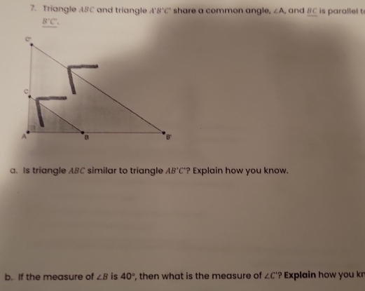 Triangle ABC and triangle A'B'C' share a common angle, ∠ A and BC is parailel t
B'C',
a. Is triangle ABC similar to triangle AB'C' ? Explain how you know.
b. If the measure of ∠ B is 40° , then what is the measure of ∠ C' ? Explain how you k