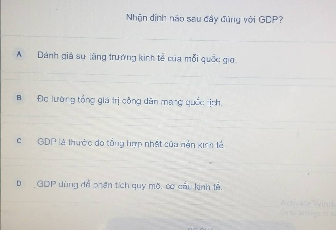 Nhận định nào sau đây đúng với GDP?
A Đánh giá sự tăng trưởng kinh tế của mỗi quốc gia.
B Đo lường tổng giá trị công dân mang quốc tịch.
cGDP là thước đo tổng hợp nhất của nền kinh tế.
D GDP dùng để phân tích quy mô, cơ cấu kinh tế.
Activate nd
G o t