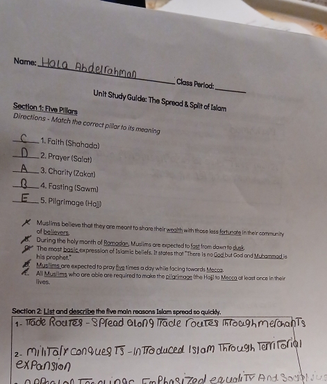 Name:
_
Class Perlod:
Unit Study Guide: The Spread & Split of Islam
Section 1: Five Pillars Directions - Match the correct pillar to its meaning
_1. Faith (Shahada)
_2. Prayer (Salat)
_3. Charity (Zakat)
_4. Fasting (Sawm)
_5. Pilgrimage (Ho]j)
Muslims believe that they are meant to share their wealth with those less fortuncte in their community
of believers.
During the holy month of Ramadan, Muslims are expected to fast from dawn to dusk
The most basic expression of Islamic beliefs. It states that "There is no God but God and Muhammad is
his prophet."
Musl ims are expected to pray five times a day while facing towards Mecca
All Muslims who are able are required to make the pilgrimage (the Haj) to Mecca at least once in their
lives
Section 2: List and describe the five main reasons Islam spread so quickly.
1- Tade Roures - S Plead alon g Track
2 M talr Conques TS - IN to du
eXPaNSION