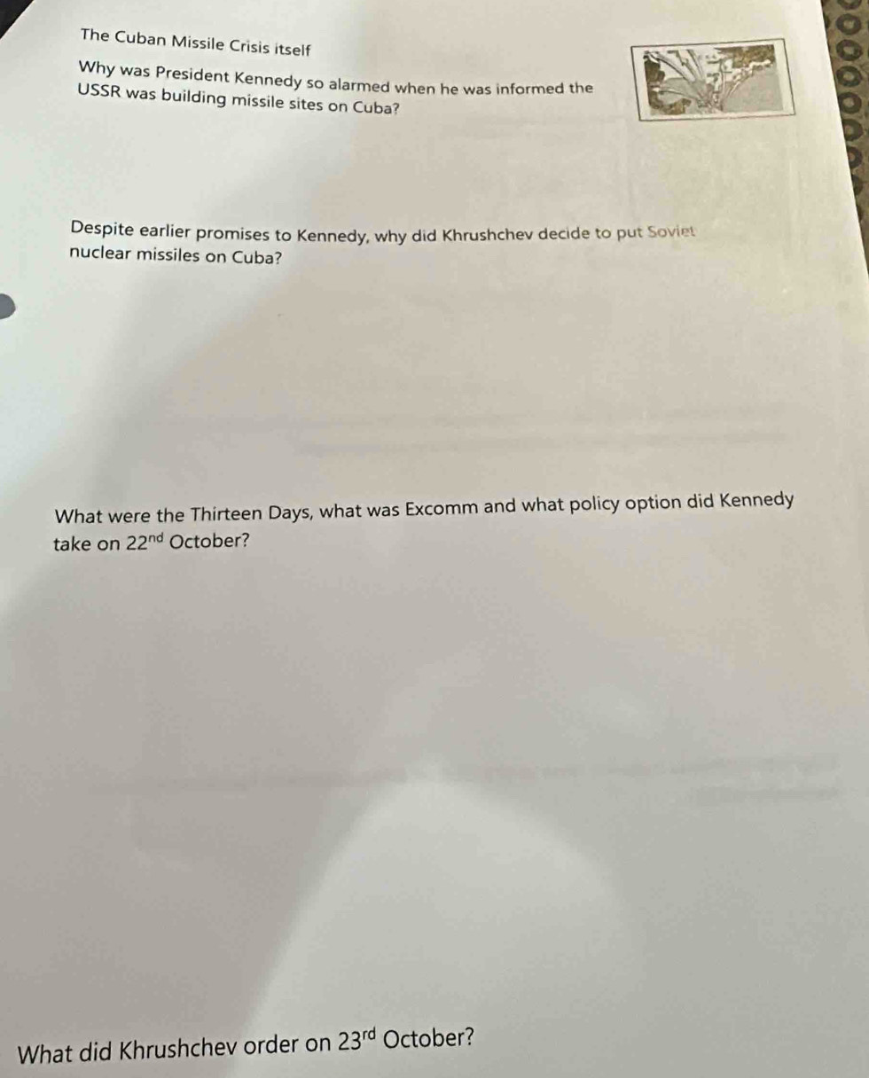 The Cuban Missile Crisis itself 
Why was President Kennedy so alarmed when he was informed the 
USSR was building missile sites on Cuba? 
Despite earlier promises to Kennedy, why did Khrushchev decide to put Soviet 
nuclear missiles on Cuba? 
What were the Thirteen Days, what was Excomm and what policy option did Kennedy 
take on 22^(nd) October? 
What did Khrushchev order on 23^(rd) October?
