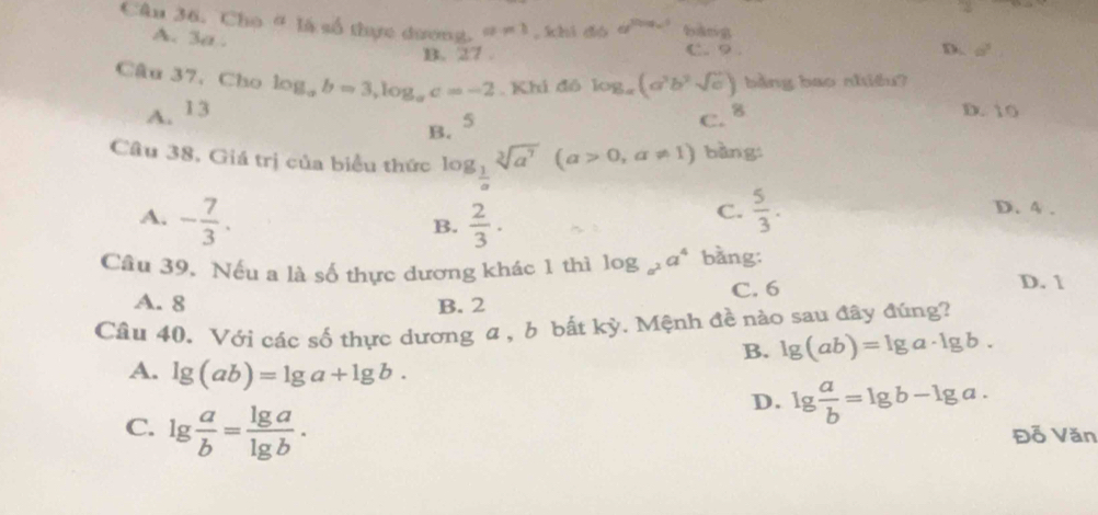 Cho # là số thực dương. a=1 , xhì dó d^(2log _a)1 bàng
A. 3a. C. 9.
B. 27. D. a^2
Câu 37, Cho log _ab=3, log _ac=-2. Khi đô log _a(a^3b^2sqrt(c)) bàng bao nhiêu?
A. 13 D. 10
B. 5
C. 8
Câu 38, Giá trị của biểu thức log _ 1/a sqrt[3](a^7)(a>0,a!= 1) bàng
A. - 7/3 .  2/3 ·
B.
C.  5/3 . D. 4.
Câu 39, Nếu a là số thực dương khác 1 thì log _a^2a^4 bằng:
C. 6 D. 1
A. 8 B. 2
Câu 40. Với các số thực dương a, b bất kỳ. Mệnh đề nào sau đây đúng?
B. lg (ab)=lg a· lg b.
A. lg (ab)=lg a+lg b.
D. lg  a/b =lg b-lg a.
C. lg  a/b = lg a/lg b . Đỗ Văn