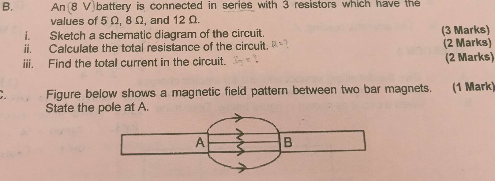 An (8 V)battery is connected in series with 3 resistors which have the 
values of 5 Ω, 8 Ω, and 12 Ω. 
i. Sketch a schematic diagram of the circuit. (3 Marks) 
ii. Calculate the total resistance of the circuit. (2 Marks) 
iii. Find the total current in the circuit. (2 Marks) 
; 
Figure below shows a magnetic field pattern between two bar magnets. (1 Mark) 
State the pole at A.