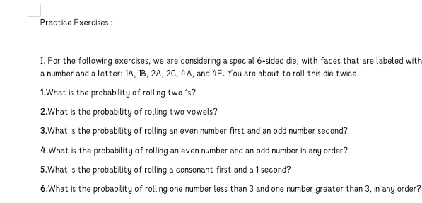 Practice Exercises : 
I. For the following exercises, we are considering a special 6 -sided die, with faces that are labeled with 
a number and a letter: 1A, 1B, 2A, 2C, 4A, and 4E. You are about to roll this die twice. 
1.What is the probability of rolling two 1s? 
2.What is the probability of rolling two vowels? 
3.What is the probability of rolling an even number first and an odd number second? 
4.What is the probability of rolling an even number and an odd number in any order? 
5.What is the probability of rolling a consonant first and a 1 second? 
6.What is the probability of rolling one number less than 3 and one number greater than 3, in any order?