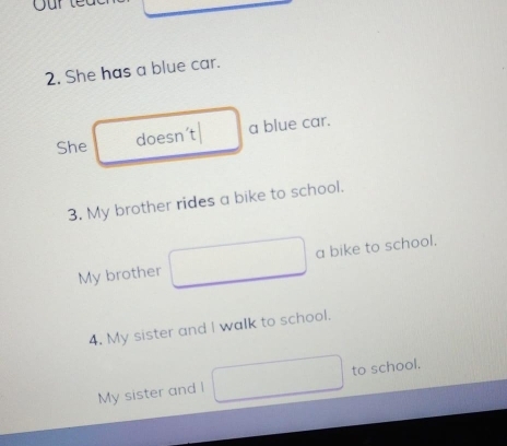 Our te 
2. She has a blue car. 
She doesn’t| a blue car. 
3. My brother rides a bike to school. 
My brother a bike to school. 
4. My sister and I walk to school. 
My sister and l to school.