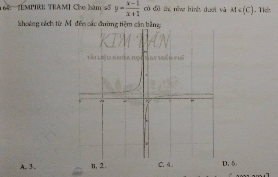 64: [EMPIRE TEAM] Cho hàm số y= (x-1)/x+1  có đồ thị như hình dưới và M∈ (C). Tích
khoảng cách từ M đến các đường tiệm cận bằng:
A. 3. B. 2. C. 4.
D. 5.