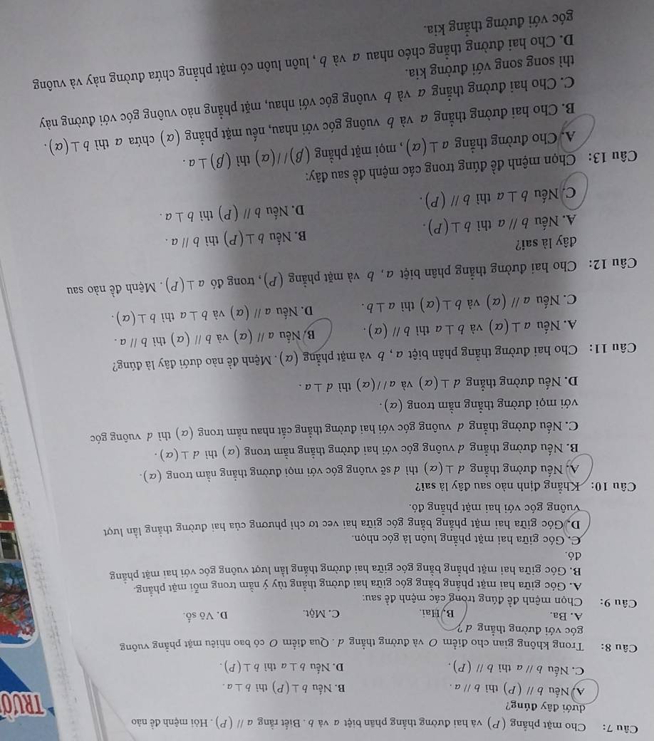 Cho mặt phẳng (P) và hai đường thẳng phân biệt a và b . Biết rằng aparallel (P). Hỏi mệnh đề nào
dưới đây đúng? TRUO
A Nếu bparallel (P) thì bparallel a. B. Nếu b⊥ (P) thì b⊥ a.
C. Nếu bparallel a thì bparallel (P). D. Nếu b⊥ a thì b⊥ (P).
Câu 8: : Trong không gian cho điểm O và đường thẳng ơ. Qua điểm O có bao nhiêu mặt phẳng vuông
góc với đường thẳng d ?
A. Ba. B, Hai. C. Một. D. Võ số.
Câu 9:    Chọn mệnh đề đúng trong các mệnh đề sau:
A. Góc giữa hai mặt phẳng bằng góc giữa hai đường thẳng tùy ý nằm trong mỗi mặt phẳng.
B. Góc giữa hai mặt phẳng bằng góc giữa hai đường thắng lằn lượt vuông góc với hai mặt phẳng
đó.
C. Góc giữa hai mặt phẳng luôn là góc nhọn.
D. Góc giữa hai mặt phẳng bằng góc giữa hai vec tơ chỉ phương của hai đường thẳng lằn lượt
Vung góc với hai mặt phẳng đó.
Câu 10: Khẳng định nào sau đây là sai?
A, Nếu đường thẳng ⊥ (alpha ) )thì d sẽ vuông góc với mọi đường thẳng nằm trong (α).
B. Nếu đường thẳng đ vuông góc với hai đường thẳng nằm trong (α) thi d⊥ (alpha ).
C. Nếu đường thẳng đ vuông góc với hai đường thẳng cắt nhau nằm trong (α) thì ơ vuông góc
với mọi đường thẳng nằm trong (α).
D. Nếu đường thắng d⊥ (alpha ) và aparallel (alpha ) thì d⊥ a.
Câu 11: Cho hai đường thẳng phân biệt α , b và mặt phẳng (α). Mệnh đề nào dưới đây là đúng?
A. Nếu a⊥ (alpha ) và b⊥ a thì bparallel (alpha ). B/ Nếu aparallel (alpha ) và bparallel (alpha ) thì bparallel a.
C. Nếu aparallel (alpha ) và b⊥ (alpha ) thì a⊥ b. D. Nếu aparallel (alpha ) và b⊥ a thì b⊥ (alpha ).
Câu 12: Cho hai đường thẳng phân biệt a, b và mặt phẳng (P), trong đó a⊥ (P). Mệnh de^(frac 1)e nào sau
đây là sai?
A. Nếu bparallel a thì b⊥ (P). B. Nếu b⊥ (P) thì bparallel a.
C. Nếu b⊥ a thì bparallel (P). D. Nếu bparallel (P) thì b⊥ a.
Câu 13: Chọn mệnh đề đúng trong các mệnh đề sau đây:
A. Cho đường thẳng a⊥ (alpha ) , mọi mặt phẳng (beta )//(alpha ) thì (beta )⊥ a.
B. Cho hai đường thẳng a và b vuông góc với nhau, nếu mặt phẳng (α) chứa a thì b⊥ (alpha ).
C. Cho hai đường thẳng α và b vuông góc với nhau, mặt phẳng nào vuông góc với đường này
thì song song với đường kia.
D. Cho hai đường thẳng chéo nhau  và b , luôn luôn có mặt phẳng chứa đường này và vuông
góc với đường thẳng kia.