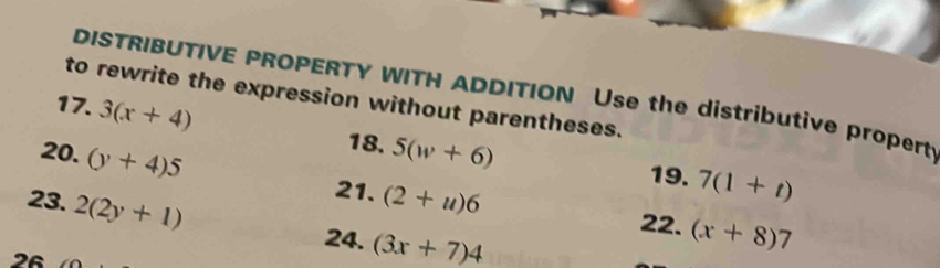 DISTRIBUTIVE PROPERTY WITH ADDITION Use the distributive propert 
to rewrite the expression without parentheses. 
17. 3(x+4)
18. 
20. (y+4)5 5(w+6) 19. 7(1+t)
23. 2(2y+1)
21. (2+u)6 (x+8)7
22. 
24. (3x+7)4
26