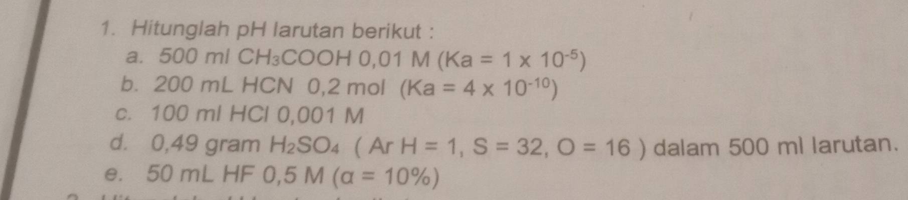 Hitunglah pH larutan berikut : 
a. 50 0m/CH_3COOH0,01M(Ka=1* 10^(-5))
b. 200 mL HCN 0 ,2mol(Ka=4* 10^(-10))
c. 100 ml HCl 0,001 M
d. 0,49 gram H_2SO_4 (ArH=1,S=32,O=16) dalam 500 ml larutan. 
e. 50 m∠ HF 0,5M(alpha =10% )