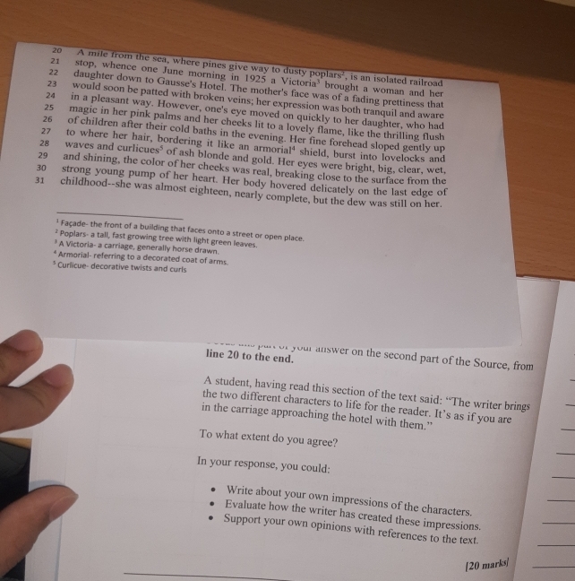 20 A mile from the sea, where pines give way to dusty poplars', is an isolated railroad
21 stop, whence one June morning in 1925 a Victoria' brought a woman and her
22 daughter down to Gausse's Hotel. The mother's face was of a fading prettiness that
23 would soon be patted with broken veins; her expression was both tranquil and aware
24 in a pleasant way. However, one's eye moved on quickly to her daughter, who had
25 magic in her pink palms and her cheeks lit to a lovely flame, like the thrilling flush
26 of children after their cold baths in the evening. Her fine forehead sloped gently up
27 to where her hair, bordering it like an armorial' shield, burst into lovelocks and
28 waves and cu licues^5 of ash blonde and gold. Her eyes were bright, big, clear, wet.
29 and shining, the color of her cheeks was real, breaking close to the surface from the
30 strong young pump of her heart. Her body hovered delicately on the last edge of
31 childhood--she was almost eighteen, nearly complete, but the dew was still on her.
* Façade- the front of a building that faces onto a street or open place.
² Poplars- a tall, fast growing tree with light green leaves.
* A Victoria- a carriage, generally horse drawn.
* Armorial- referring to a decorated coat of arms.
* Curlicue- decorative twists and curls
line 20 to the end.
your answer on the second part of the Source, from
A student, having read this section of the text said: “The writer brings
the two different characters to life for the reader. It’s as if you are
in the carriage approaching the hotel with them.”
To what extent do you agree?
In your response, you could:
Write about your own impressions of the characters.
Evaluate how the writer has created these impressions.
Support your own opinions with references to the text.
[20 marks]