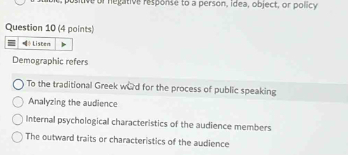 positive of negative response to a person, idea, object, or policy
Question 10 (4 points)
$ Listen
Demographic refers
To the traditional Greek ward for the process of public speaking
Analyzing the audience
Internal psychological characteristics of the audience members
The outward traits or characteristics of the audience