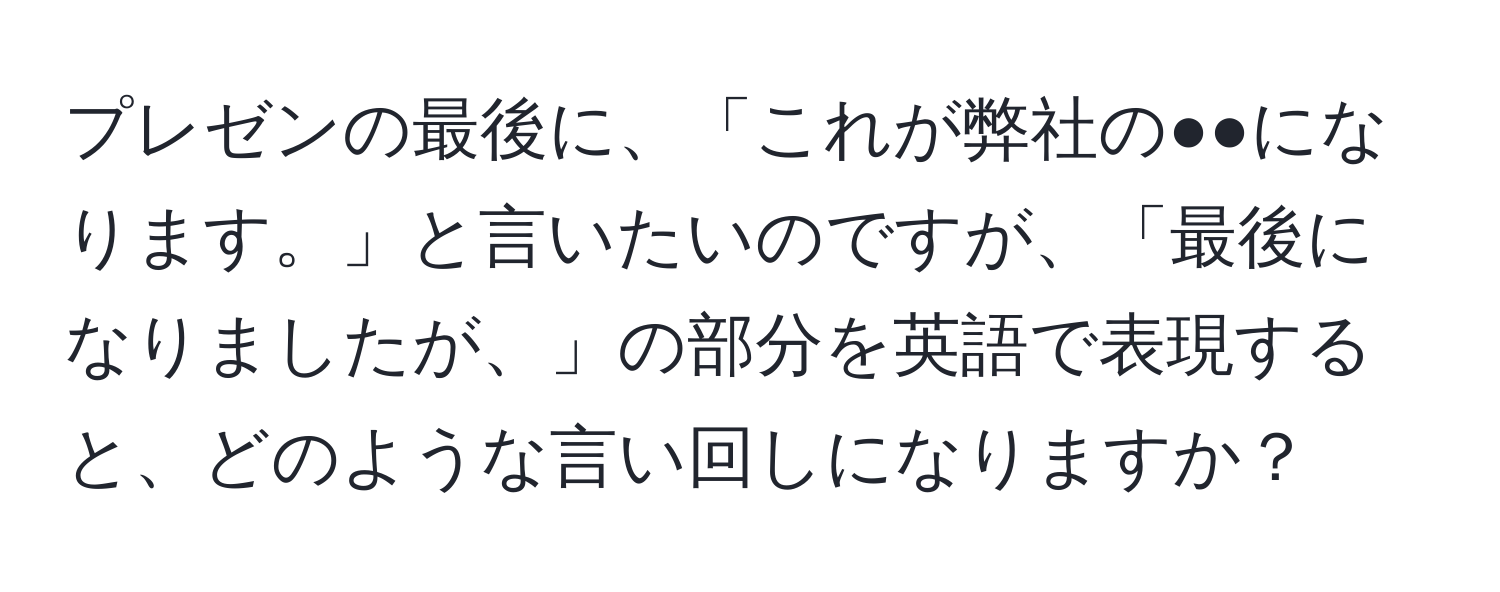 プレゼンの最後に、「これが弊社の●●になります。」と言いたいのですが、「最後になりましたが、」の部分を英語で表現すると、どのような言い回しになりますか？