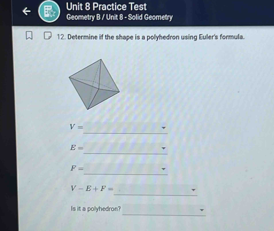 Practice Test 
Geometry B / Unit 8 - Solid Geometry 
12. Determine if the shape is a polyhedron using Euler's formula. 
_
V=
_
E=
_
F=
_
V-E+F=
_ 
Is it a polyhedron?