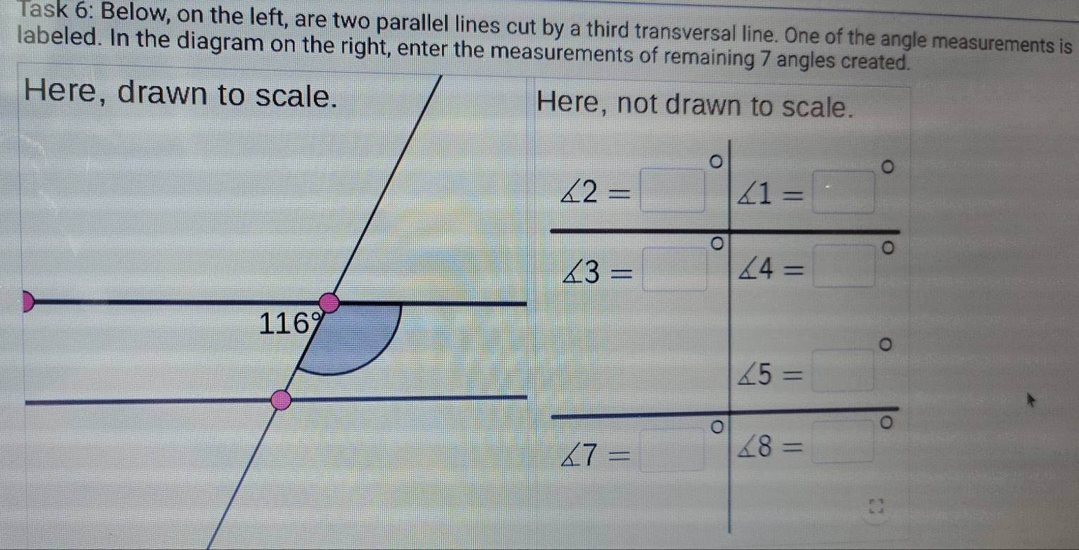 Task 6: Below, on the left, are two parallel lines cut by a third transversal line. One of the angle measurements is
Here, not drawn to scale.