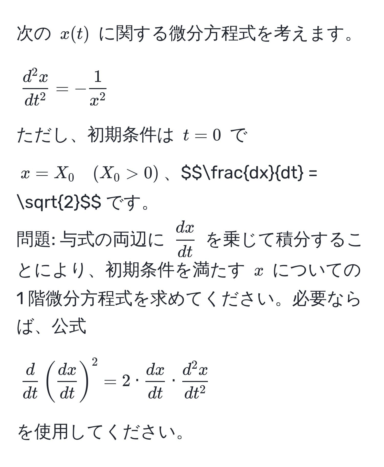 次の $x(t)$ に関する微分方程式を考えます。  
$$fracd^(2x)dt^2 = - frac1x^2$$  
ただし、初期条件は $t=0$ で $x=X_0 quad (X_0 > 0)$、$$ dx/dt  = sqrt(2)$$ です。  
問題: 与式の両辺に $ dx/dt $ を乗じて積分することにより、初期条件を満たす $x$ についての 1 階微分方程式を求めてください。必要ならば、公式  
$$ d/dt ( dx/dt )^2 = 2 ·  dx/dt  · fracd^(2x)dt^2$$  
を使用してください。