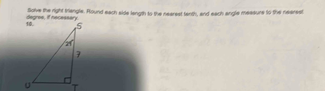 Solve the right triangle. Round each side length to the nearest tenth, and each angle measure to the nearest 
degres, if necessary.