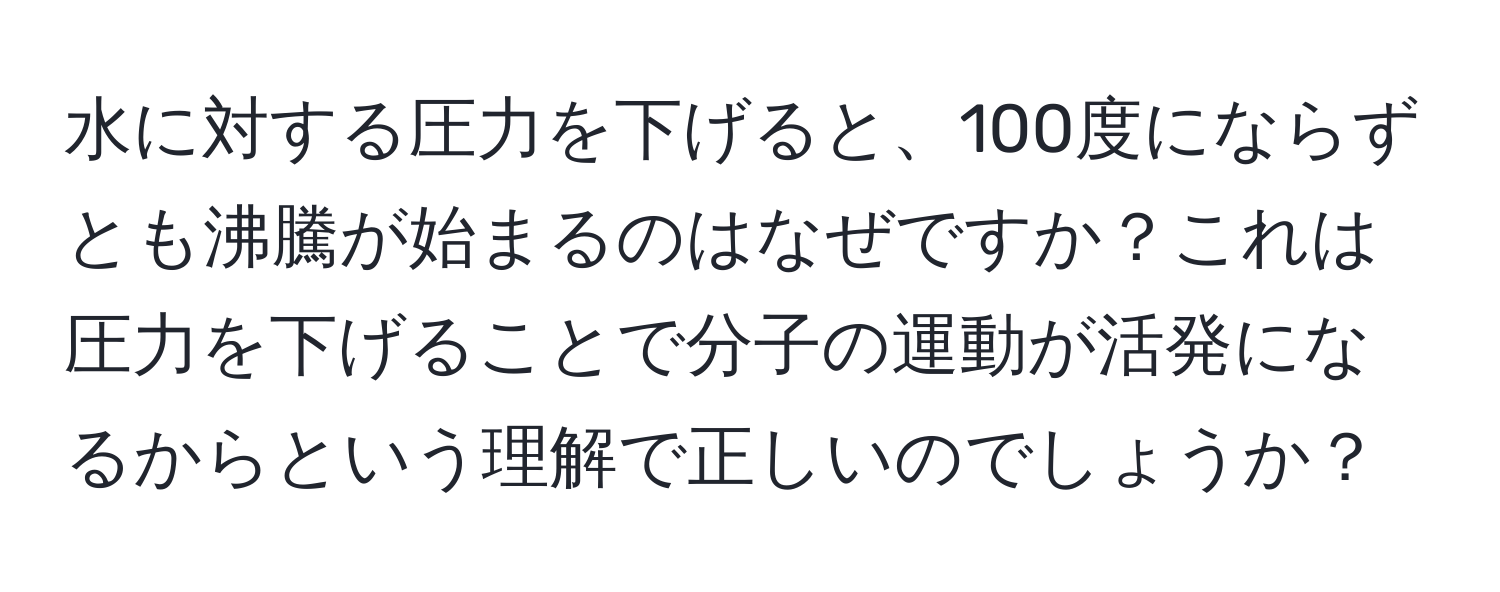 水に対する圧力を下げると、100度にならずとも沸騰が始まるのはなぜですか？これは圧力を下げることで分子の運動が活発になるからという理解で正しいのでしょうか？