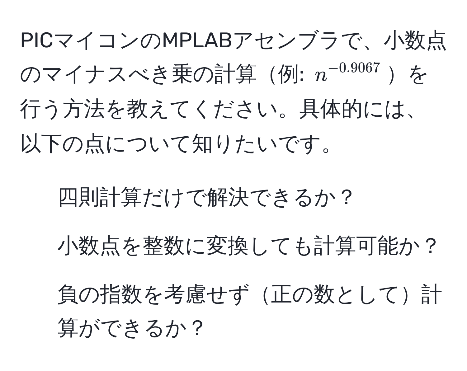 PICマイコンのMPLABアセンブラで、小数点のマイナスべき乗の計算例: $n^(-0.9067)$を行う方法を教えてください。具体的には、以下の点について知りたいです。
- 四則計算だけで解決できるか？
- 小数点を整数に変換しても計算可能か？
- 負の指数を考慮せず正の数として計算ができるか？