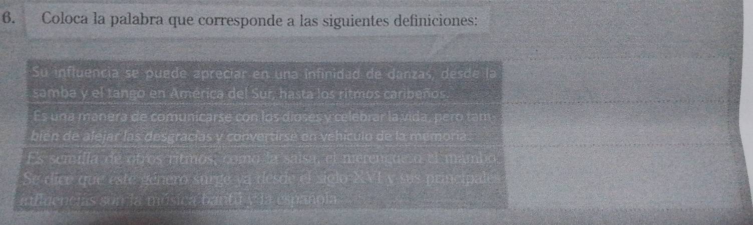 Coloca la palabra que corresponde a las siguientes definiciones:
Su influencia se puede apreciar en una infinidad de danzas, desde la
samba y el tango en América del Sur, hasta los ritmos caribeños.
Es una manera de comunicarse con los dioses y celebrar la vida, pero tam
bién de alejar las desgracías y convertirse en vehículo de la memoria.
Es semilla de otros ritmos, como la salsa, el merençue o el mambo
Se dice que este género surge ya desde el siglo XVL y sus principales
influencias son la música bantu y la i