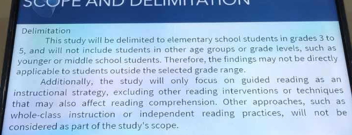 SCOPE AND DELIMTTA o 
Delimitation 
This study will be delimited to elementary school students in grades 3 to
5, and will not include students in other age groups or grade levels, such as 
younger or middle school students. Therefore, the findings may not be directly 
applicable to students outside the selected grade range. 
Additionally, the study will only focus on guided reading as an 
instructional strategy, excluding other reading interventions or techniques 
that may also affect reading comprehension. Other approaches, such as 
whole-class instruction or independent reading practices, will not be 
considered as part of the study's scope.