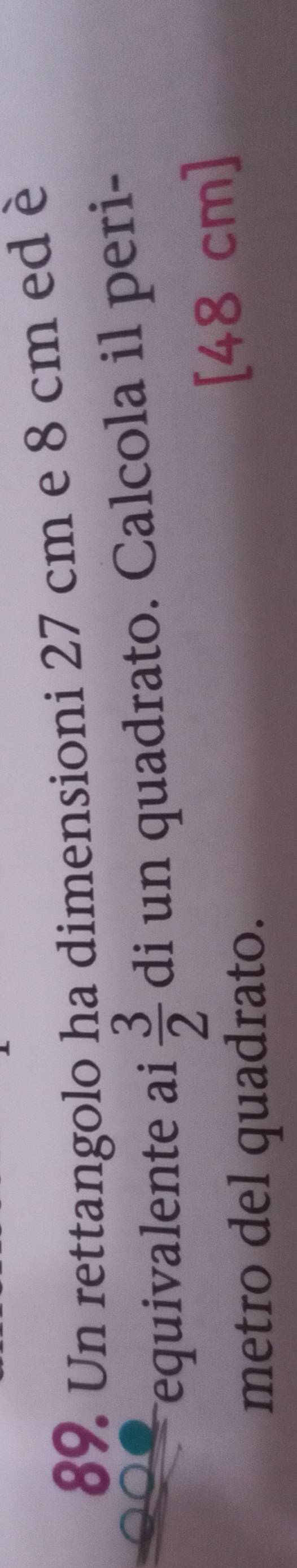 Un rettangolo ha dimensioni 27 cm e 8 cm ed è 
equivalente ai  3/2  di un quadrato. Calcola il peri- 
metro del quadrato. [48 cm ]