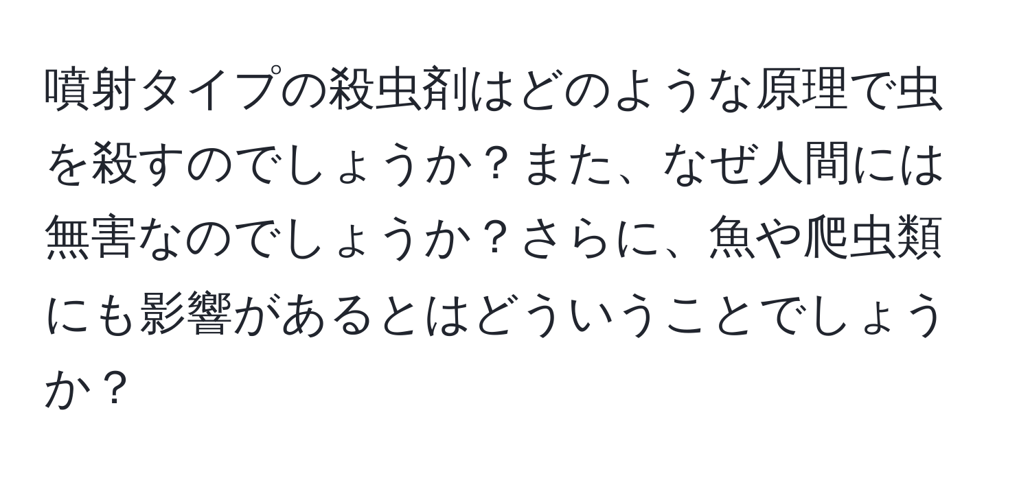 噴射タイプの殺虫剤はどのような原理で虫を殺すのでしょうか？また、なぜ人間には無害なのでしょうか？さらに、魚や爬虫類にも影響があるとはどういうことでしょうか？