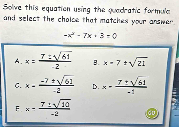 Solve this equation using the quadratic formula
and select the choice that matches your answer.
-x^2-7x+3=0
A. x= 7± sqrt(61)/-2  B. x=7± sqrt(21)
C. x= (-7± sqrt(61))/-2  D. x= 7± sqrt(61)/-1 
E. x= 7± sqrt(10)/-2 