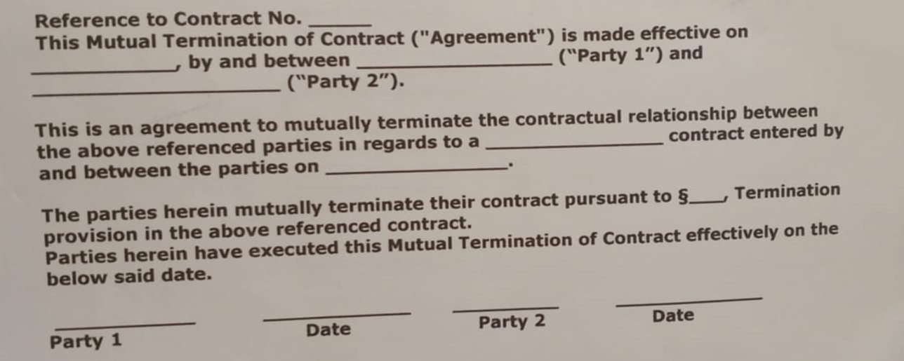 Reference to Contract No._ 
This Mutual Termination of Contract ("Agreement") is made effective on 
_ 
, by and between _(“Party 1'') and 
_(`Party 2''). 
This is an agreement to mutually terminate the contractual relationship between 
the above referenced parties in regards to a_ contract entered by 
and between the parties on_ 
. 
The parties herein mutually terminate their contract pursuant to §_ , Termination 
provision in the above referenced contract. 
Parties herein have executed this Mutual Termination of Contract effectively on the 
below said date. 
_ 
_ 
_ 
_Date Party 2 
Date 
Party 1