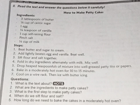 ll. Read the text and answer the questions below it carefully! 
Ingredients: How to Make Patty Cakes
3 tablespoons of butter
¼ cup of castor sugar 
1 egg
¼ teaspoon of vanilla 
1 cup self-raising flour 
Pinch salt
¼4 cup of milk 
Steps: 
1. Beat butter and sugar to cream. 
2. Add lightly beaten egg and vanilla. Beat well. 
3. Sift flour and salt together. 
4. Fold in dry ingredients alternately with milk. Mix well. 
5. Drop heaped teaspoonfuls of mixture into well-greased patty tins or papers. 
6. Bake in a moderately hot oven for 10 to 15 minutes. 
7. Cool on a wire rack. Then ice with butter icing. 
Questions: 
1. What is the text about? HOTS 
2. What are the ingredients to make patty cakes? 
3. What is the first step to make patty cakes? 
4. When do we sift flour and salt? 
5. How long do we need to bake the cakes in a moderately hot oven?