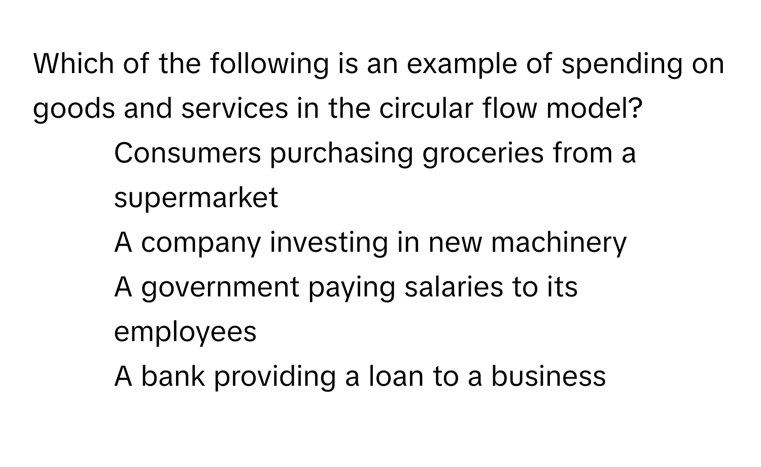 Which of the following is an example of spending on goods and services in the circular flow model?

1) Consumers purchasing groceries from a supermarket
2) A company investing in new machinery
3) A government paying salaries to its employees
4) A bank providing a loan to a business