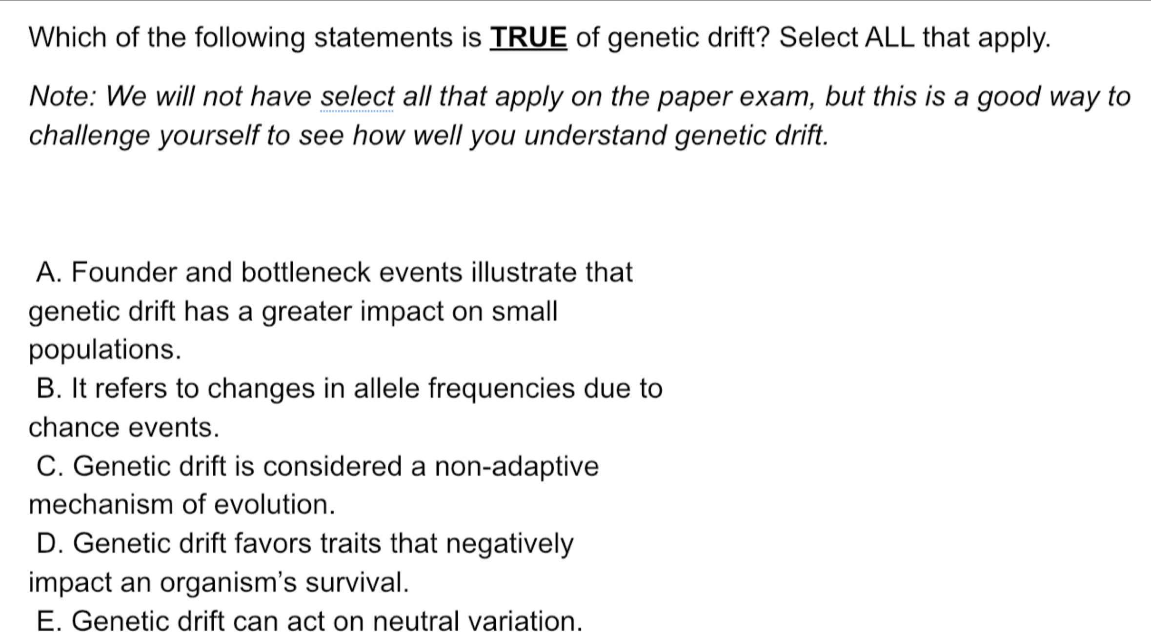 Which of the following statements is TRUE of genetic drift? Select ALL that apply.
Note: We will not have select all that apply on the paper exam, but this is a good way to
challenge yourself to see how well you understand genetic drift.
A. Founder and bottleneck events illustrate that
genetic drift has a greater impact on small
populations.
B. It refers to changes in allele frequencies due to
chance events.
C. Genetic drift is considered a non-adaptive
mechanism of evolution.
D. Genetic drift favors traits that negatively
impact an organism's survival.
E. Genetic drift can act on neutral variation.