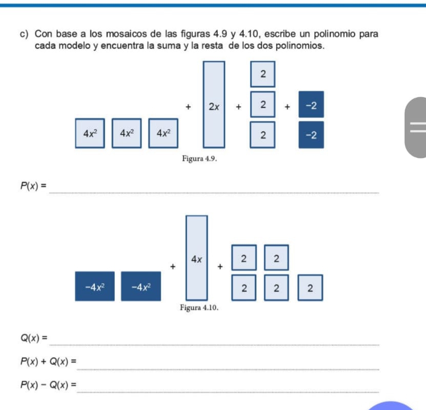 Con base a los mosaicos de las figuras 4.9 y 4.10, escribe un polinomio para 
cada modelo y encuentra la suma y la resta de los dos polinomios. 
+ + + -
4x^2 4x^2 4x^2 2 -2 
Figura 4.9. 
_ P(x)=
x 2 2 
+ +
-4x^2 -4x^2
2 2 2 
Figura 4.10. 
_
Q(x)=
_
P(x)+Q(x)=
_
P(x)-Q(x)=