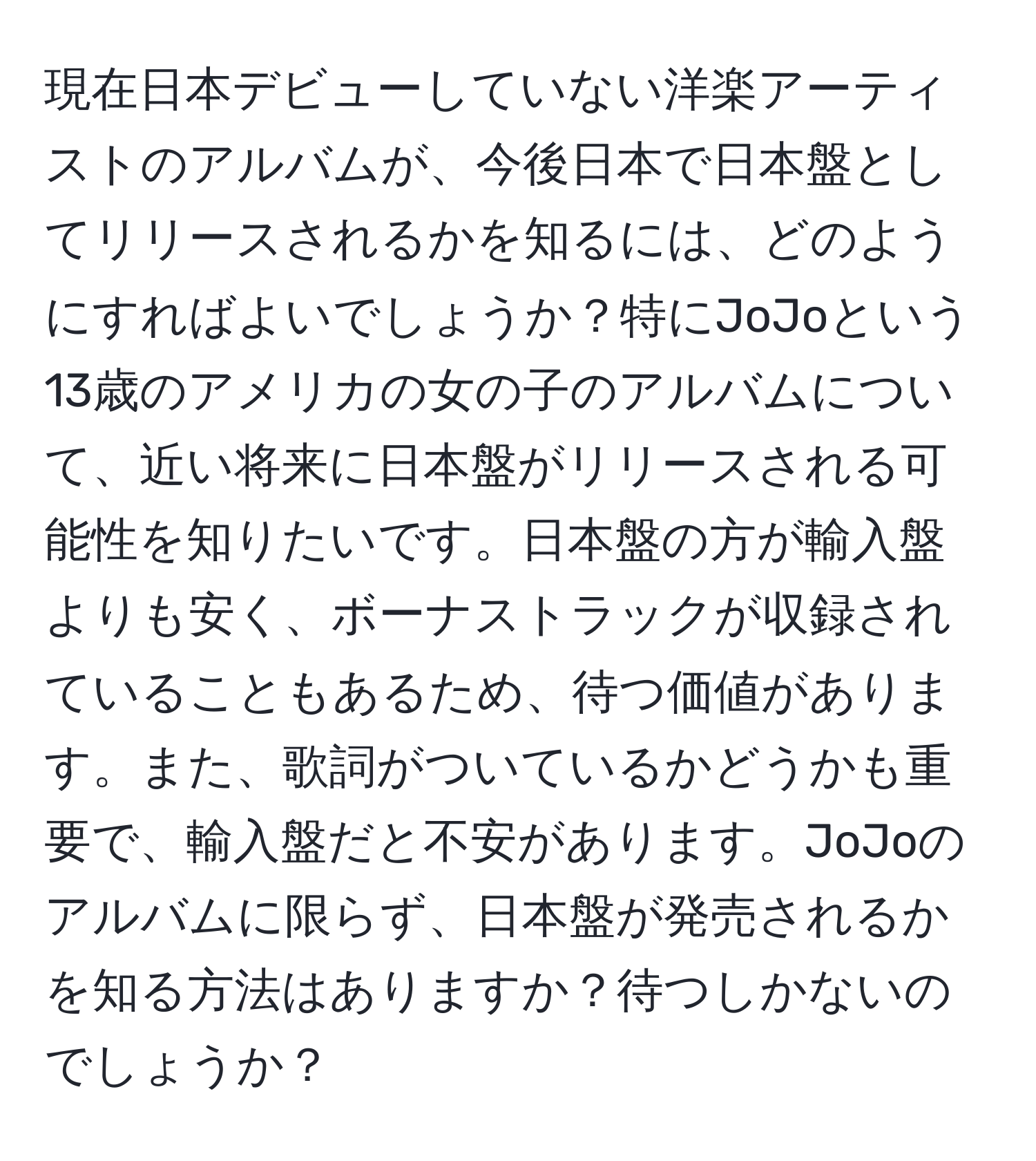 現在日本デビューしていない洋楽アーティストのアルバムが、今後日本で日本盤としてリリースされるかを知るには、どのようにすればよいでしょうか？特にJoJoという13歳のアメリカの女の子のアルバムについて、近い将来に日本盤がリリースされる可能性を知りたいです。日本盤の方が輸入盤よりも安く、ボーナストラックが収録されていることもあるため、待つ価値があります。また、歌詞がついているかどうかも重要で、輸入盤だと不安があります。JoJoのアルバムに限らず、日本盤が発売されるかを知る方法はありますか？待つしかないのでしょうか？