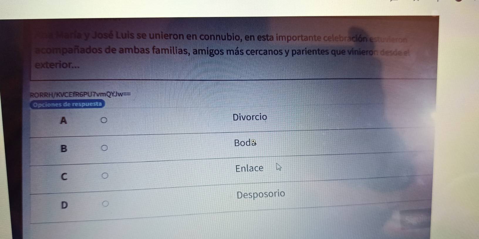 Ana María y José Luis se unieron en connubio, en esta importante celebración estuvieron
acompañados de ambas familias, amigos más cercanos y parientes que vínieron desde el
exterior...
RORRH/KVCEfR6PU7vmQYJw==
Opciones de respuesta
A
Divorcio
B
Boda
Enlace
C
Desposorio
D