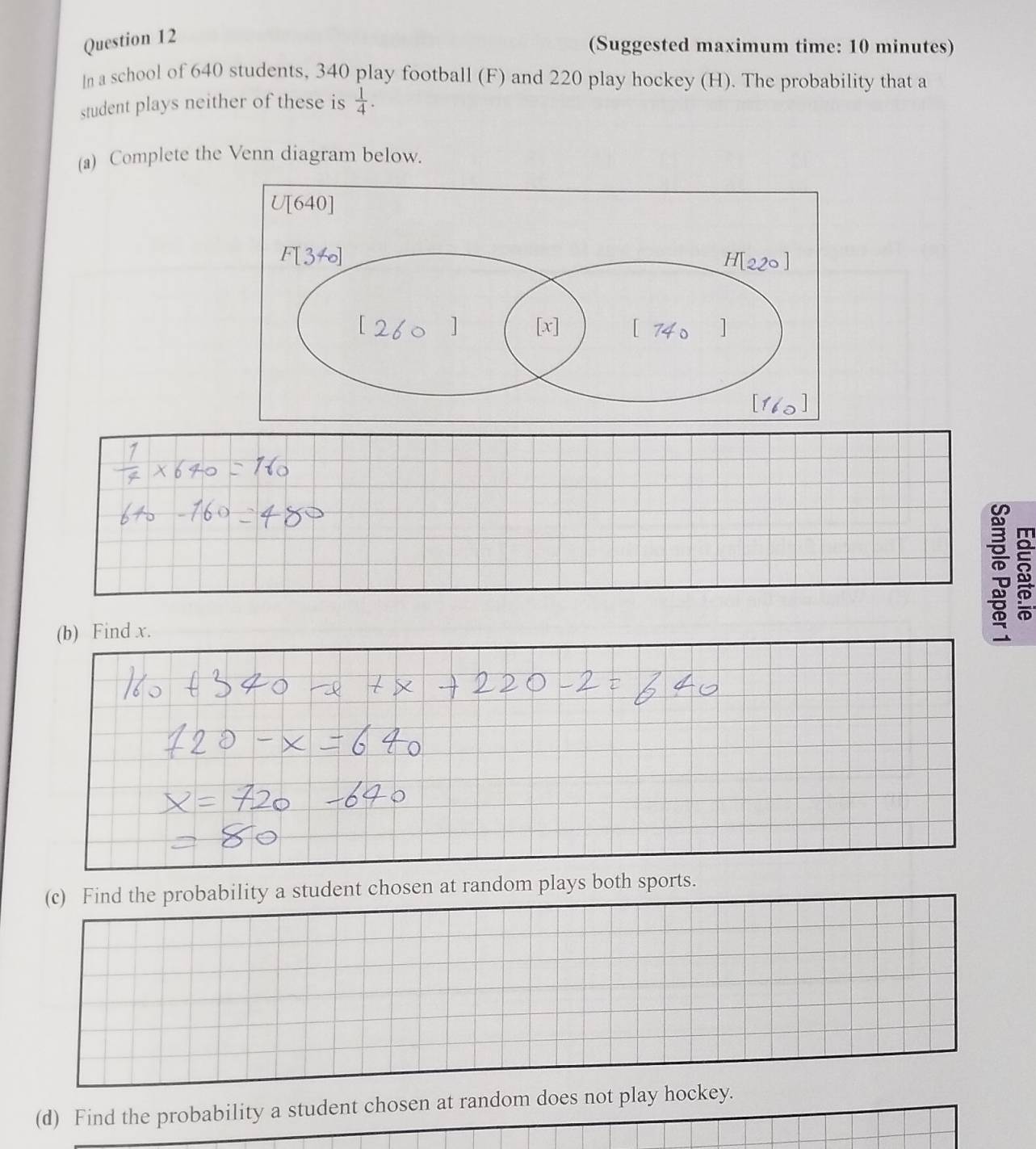 (Suggested maximum time: 10 minutes) 
ln a school of 640 students, 340 play football (F) and 220 play hockey (H). The probability that a 
student plays neither of these is  1/4 . 
(a) Complete the Venn diagram below. 
(b) Find x. 
(c) Find the probability a student chosen at random plays both sports. 
(d) Find the probability a student chosen at random does not play hockey.