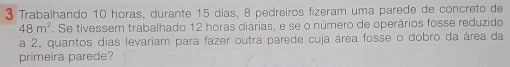 Trabalhando 10 horas, durante 15 dias, 8 pedreiros fizeram uma parede de concreto de
48m^2. Se tivessem trabalhado 12 horas diárias, e se o número de operários fosse reduzido 
a 2, quantos dias levariam para fazer outra parede cuja área fosse o dobro da área da 
primeira parede?