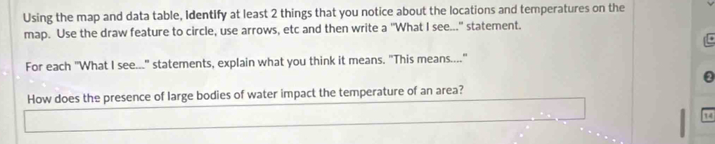 Using the map and data table, Identify at least 2 things that you notice about the locations and temperatures on the 
map. Use the draw feature to circle, use arrows, etc and then write a "What I see..." statement. 
For each "What I see..." statements, explain what you think it means. "This means...." 
0 
How does the presence of large bodies of water impact the temperature of an area? 
14