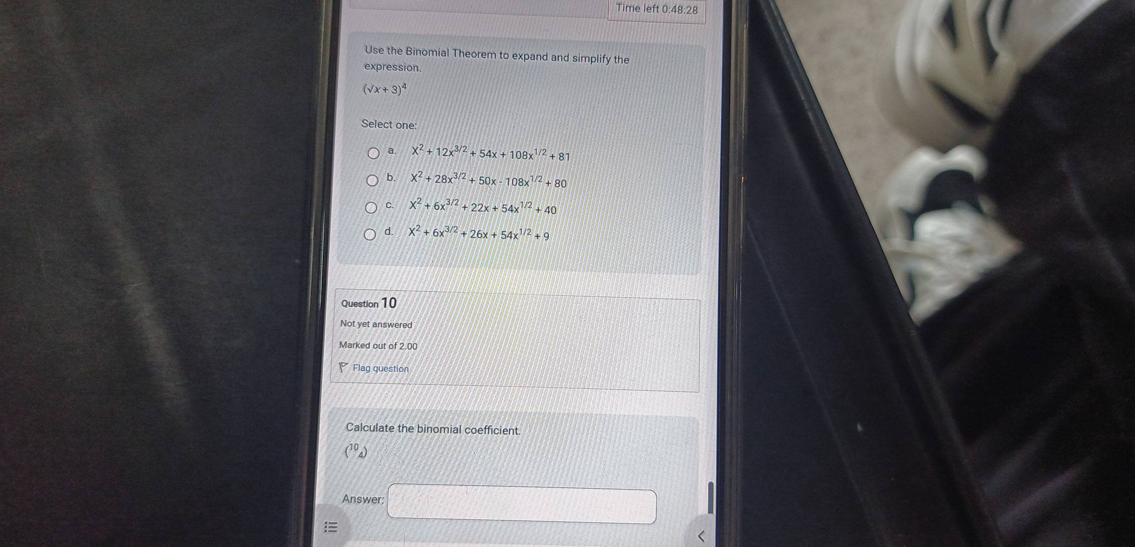 Time left 0:48:28
Use the Binomial Theorem to expand and simplify the
expression.
(surd x+x+3)^4 
Select one
a. x^2+12x^(3/2)+54x+108x^(1/2)+81
b. x^2+28x^(3/2)+50x-108x^(1/2)+80
C. X^2+6x^(3/2)+22x+54x^(1/2)+40
d. X^2+6x^(3/2)+26x+54x^(1/2)+9
Question 10
Not yet answered
Marked out of 2.00
Flag question
Calculate the binomial coefficient.
Answer: