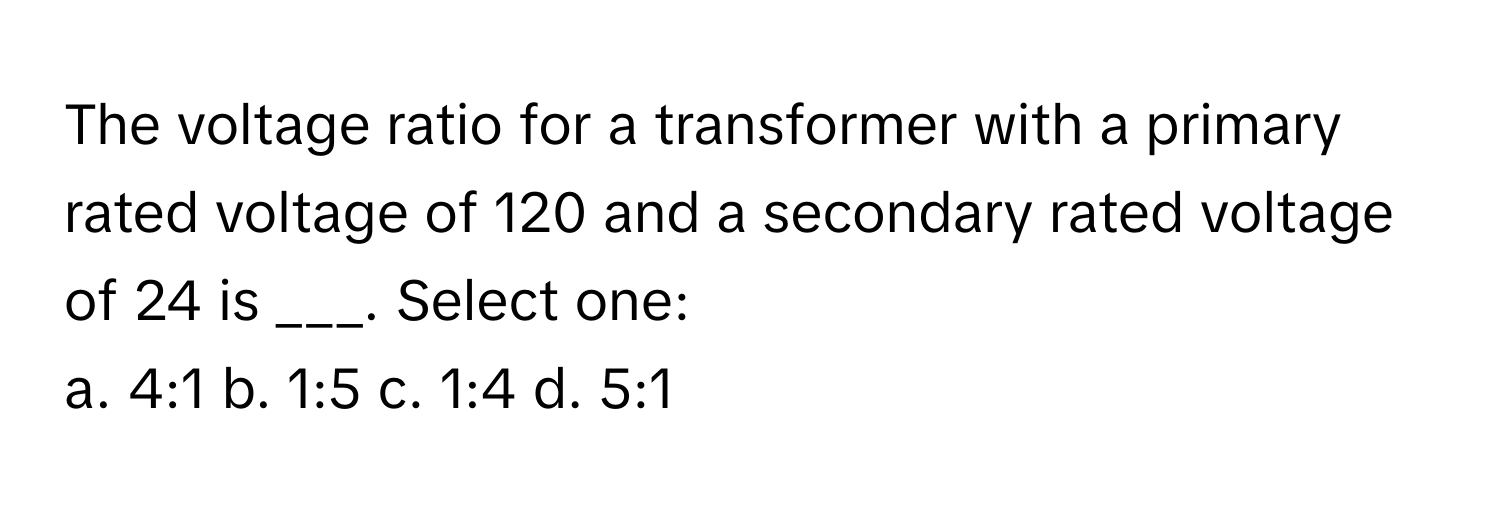 The voltage ratio for a transformer with a primary rated voltage of 120 and a secondary rated voltage of 24 is ___. Select one:

a. 4:1 b. 1:5 c. 1:4 d. 5:1