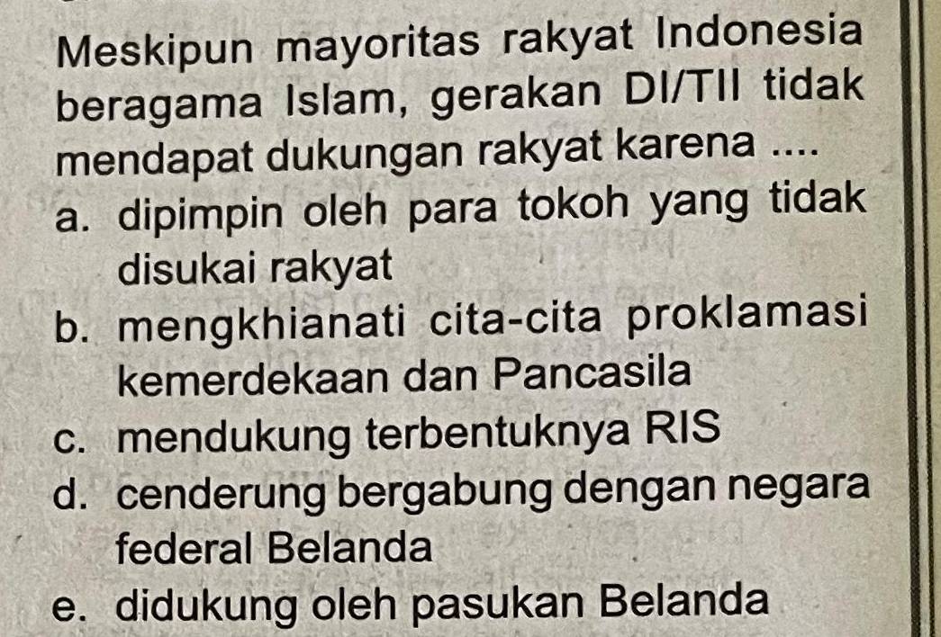 Meskipun mayoritas rakyat Indonesia
beragama Islam, gerakan DI/TII tidak
mendapat dukungan rakyat karena ....
a. dipimpin oleh para tokoh yang tidak
disukai rakyat
b. mengkhianati cita-cita proklamasi
kemerdekaan dan Pancasila
c. mendukung terbentuknya RIS
d. cenderung bergabung dengan negara
federal Belanda
e. didukung oleh pasukan Belanda