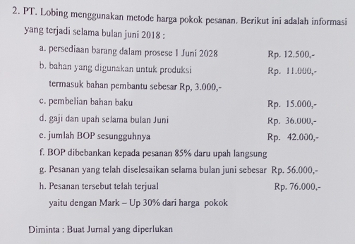 PT. Lobing menggunakan metode harga pokok pesanan. Berikut ini adalah informasi
yang terjadi selama bulan juni 2018 :
a. persediaan barang dalam prosese 1 Juni 2028 Rp. 12.500,-
b. bahan yang digunakan untuk produksi Rp. 11.000,-
termasuk bahan pembantu sebesar Rp, 3.000,-
c. pembelian bahan baku Rp. 15.000,-
d. gaji dan upah selama bulan Juni Rp. 36.000,-
e. jumlah BOP sesungguhnya Rp. 42.000,-
f. BOP dibebankan kepada pesanan 85% daru upah langsung
g. Pesanan yang telah diselesaikan selama bulan juni sebesar Rp. 56.000,-
h. Pesanan tersebut telah terjual Rp. 76.000,-
yaitu dengan Mark - Up 30% dari harga pokok
Diminta : Buat Jurnal yang diperlukan