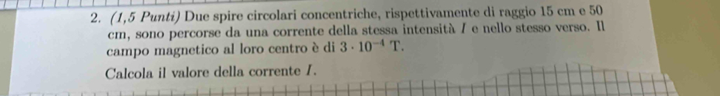 (1,5 Punti) Due spire circolari concentriche, rispettivamente di raggio 15 cm e 50
cm, sono percorse da una corrente della stessa intensità / e nello stesso verso. Il 
campo magnetico al loro centro è di 3· 10^(-4)T. 
Calcola il valore della corrente I.