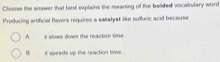 Choose the answer that best explains the meaning of the bolded vocabulary word
Producing artificial flavors requires a catalyst like sulfuric acid because
A it slows down the reaction time.
B it speeds up the reaction time.