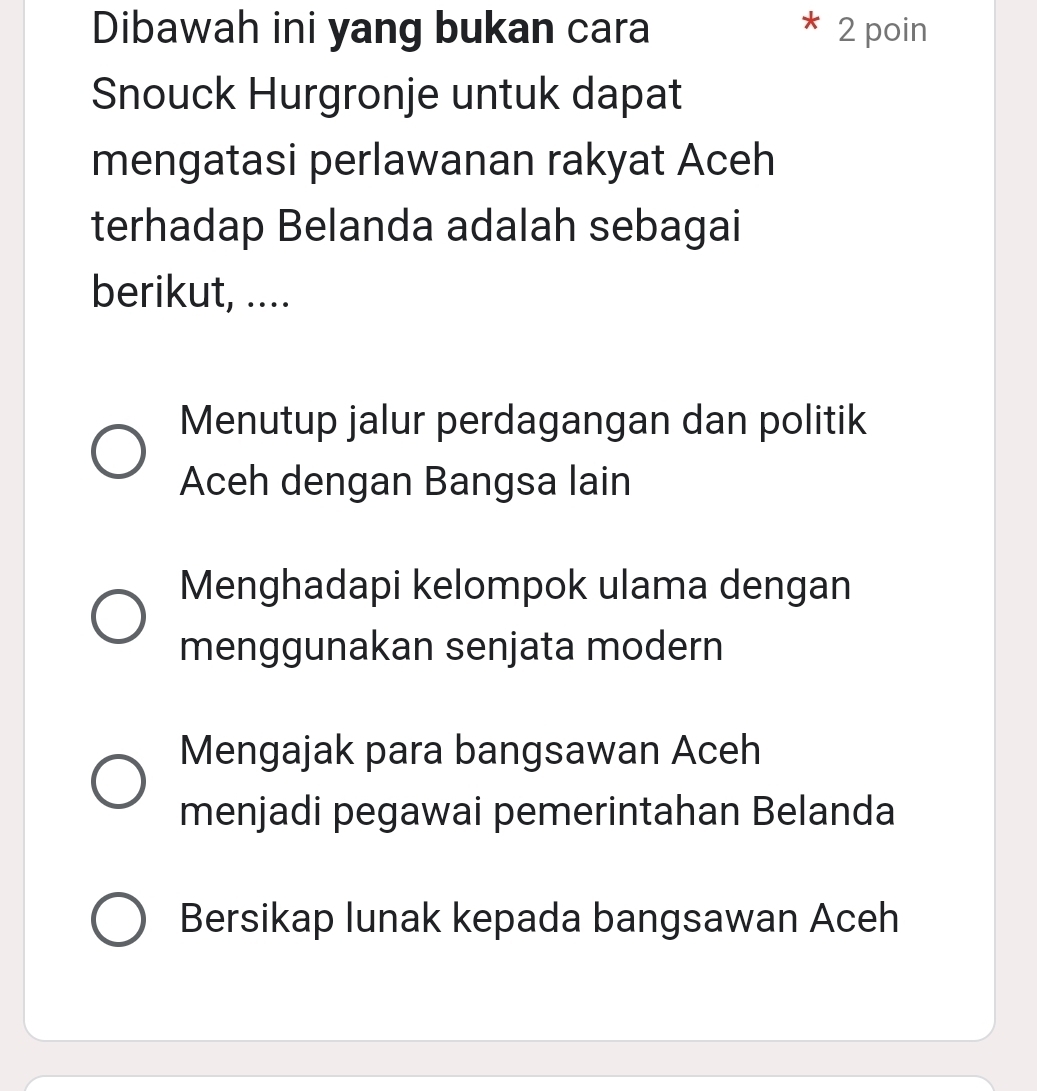 Dibawah ini yang bukan cara 2 poin
Snouck Hurgronje untuk dapat
mengatasi perlawanan rakyat Aceh
terhadap Belanda adalah sebagai
berikut, ....
Menutup jalur perdagangan dan politik
Aceh dengan Bangsa lain
Menghadapi kelompok ulama dengan
menggunakan senjata modern
Mengajak para bangsawan Aceh
menjadi pegawai pemerintahan Belanda
Bersikap lunak kepada bangsawan Aceh