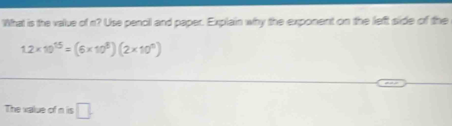 What is the value of n? Use pencil and paper. Explain why the exponent on the left side of the
1.2* 10^(15)=(6* 10^8)(2* 10^0)
The value of n is □.