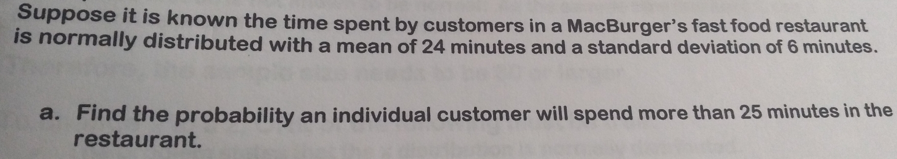 Suppose it is known the time spent by customers in a MacBurger's fast food restaurant 
is normally distributed with a mean of 24 minutes and a standard deviation of 6 minutes. 
a. Find the probability an individual customer will spend more than 25 minutes in the 
restaurant.