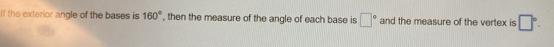 If the exterior angle of the bases is 160° , then the measure of the angle of each base is □° and the measure of the vertex is □°.