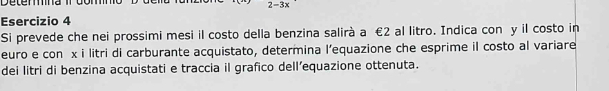 Deterna I
2-3x
Esercizio 4 
Si prevede che nei prossimi mesi il costo della benzina salirà a €2 al litro. Indica con y il costo in 
euro e con x i litri di carburante acquistato, determina l’equazione che esprime il costo al variare 
dei litri di benzina acquistati e traccia il grafico dell’equazione ottenuta.